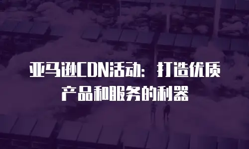 亚马逊CDN活动：打造优质产品和服务的利器