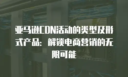 亚马逊CDN活动的类型及形式产品：解锁电商营销的无限可能