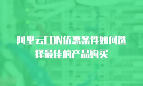 阿里云CDN优惠条件如何选择最佳的产品购买