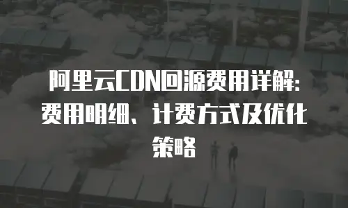 阿里云CDN回源费用详解：费用明细、计费方式及优化策略