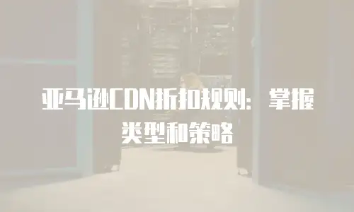 亚马逊CDN折扣规则：掌握类型和策略