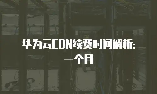 华为云CDN续费时间解析：一个月