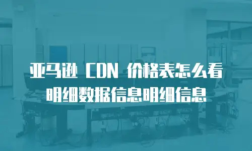亚马逊 CDN 价格表怎么看明细数据信息明细信息