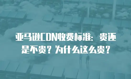 亚马逊CDN收费标准：贵还是不贵？为什么这么贵？