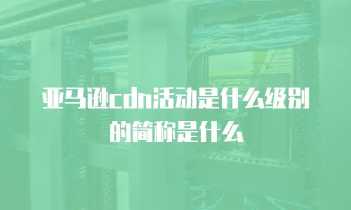 亚马逊cdn活动是什么级别的简称是什么