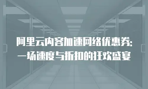 阿里云内容加速网络优惠券: 一场速度与折扣的狂欢盛宴