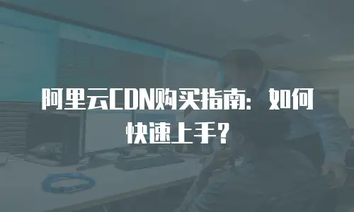 阿里云CDN购买指南：如何快速上手？