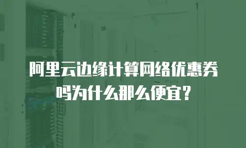 阿里云边缘计算网络优惠券吗为什么那么便宜？
