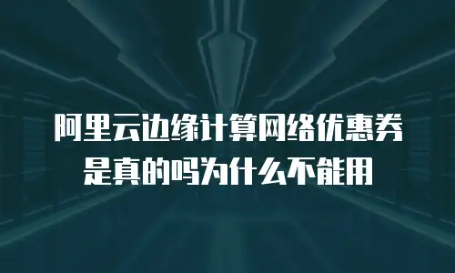 阿里云边缘计算网络优惠券是真的吗为什么不能用