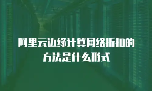 阿里云边缘计算网络折扣的方法是什么形式