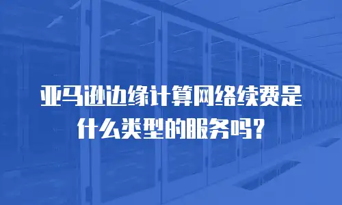亚马逊边缘计算网络续费是什么类型的服务吗？