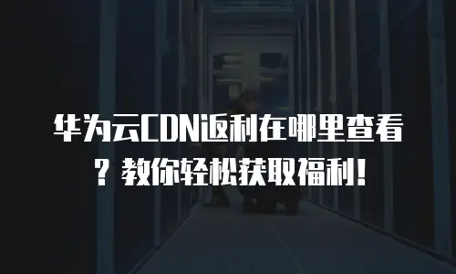 华为云CDN返利在哪里查看？教你轻松获取福利！