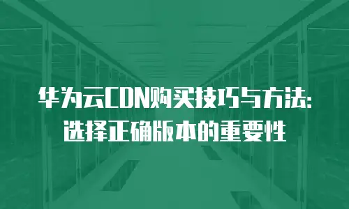 华为云CDN购买技巧与方法：选择正确版本的重要性