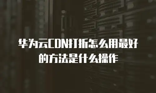 华为云CDN打折怎么用最好的方法是什么操作