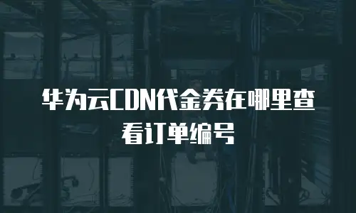 华为云CDN代金券在哪里查看订单编号