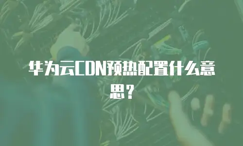 华为云CDN预热配置什么意思？