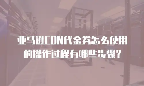 亚马逊CDN代金券怎么使用的操作过程有哪些步骤？