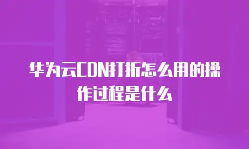 华为云CDN打折怎么用的操作过程是什么
