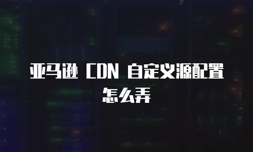 亚马逊 CDN 自定义源配置怎么弄