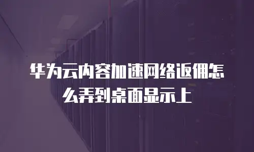 华为云内容加速网络返佣怎么弄到桌面显示上