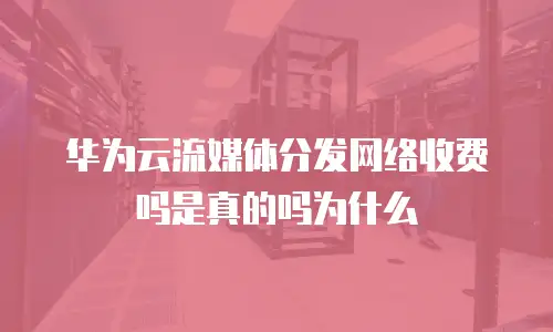 华为云流媒体分发网络收费吗是真的吗为什么