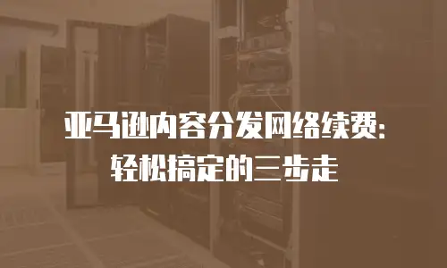 亚马逊内容分发网络续费：轻松搞定的三步走