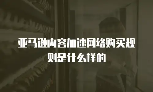 亚马逊内容加速网络购买规则是什么样的