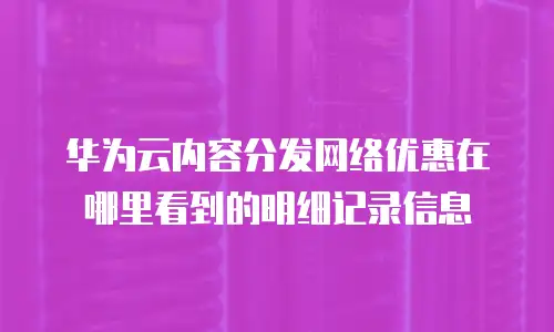 华为云内容分发网络优惠在哪里看到的明细记录信息