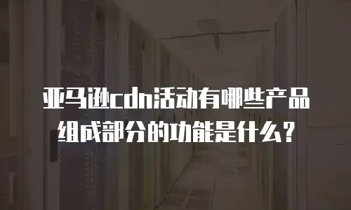 亚马逊cdn活动有哪些产品组成部分的功能是什么？