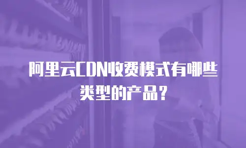 阿里云CDN收费模式有哪些类型的产品？