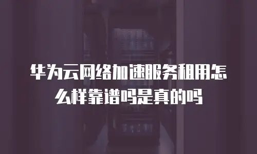 华为云网络加速服务租用怎么样靠谱吗是真的吗