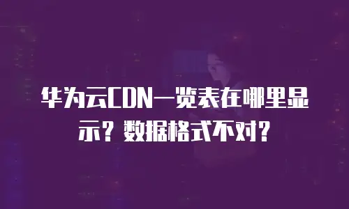 华为云CDN一览表在哪里显示？数据格式不对？