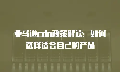 亚马逊cdn政策解读：如何选择适合自己的产品