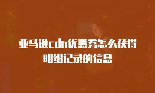 亚马逊cdn优惠券怎么获得明细记录的信息