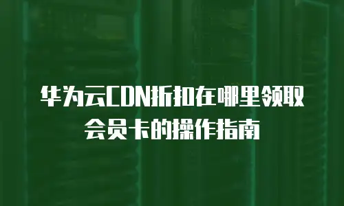 华为云CDN折扣在哪里领取会员卡的操作指南