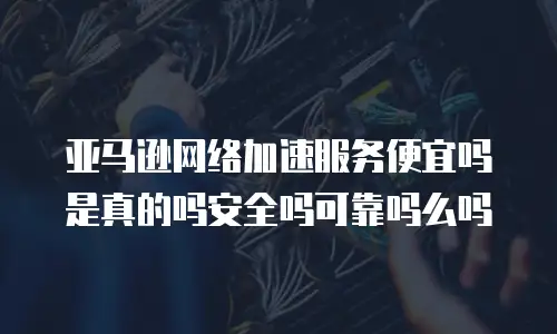 亚马逊网络加速服务便宜吗是真的吗安全吗可靠吗么吗