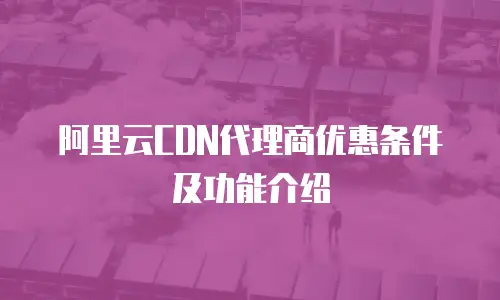 阿里云CDN代理商优惠条件及功能介绍