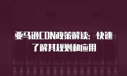 亚马逊CDN政策解读：快速了解其规则和应用