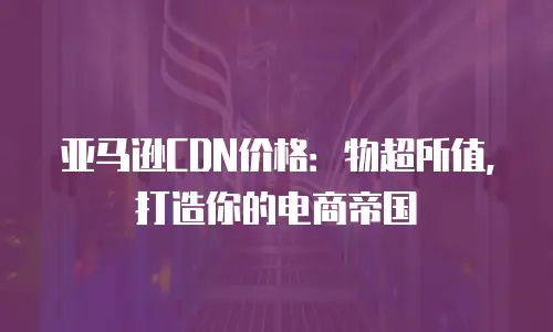 亚马逊CDN价格：物超所值，打造你的电商帝国