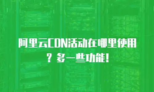 阿里云CDN活动在哪里使用？多一些功能！