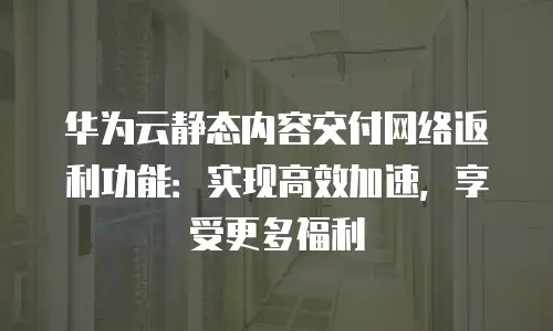 华为云静态内容交付网络返利功能：实现高效加速，享受更多福利