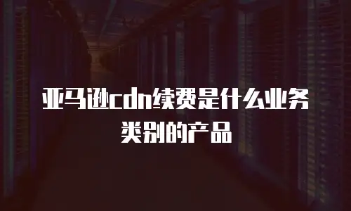 亚马逊cdn续费是什么业务类别的产品