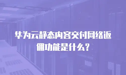 华为云静态内容交付网络返佣功能是什么？