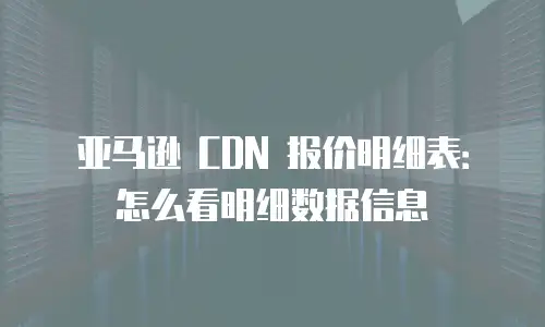 亚马逊 CDN 报价明细表：怎么看明细数据信息