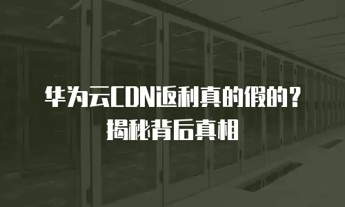 华为云CDN返利真的假的？揭秘背后真相