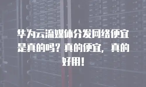 华为云流媒体分发网络便宜是真的吗？真的便宜，真的好用！
