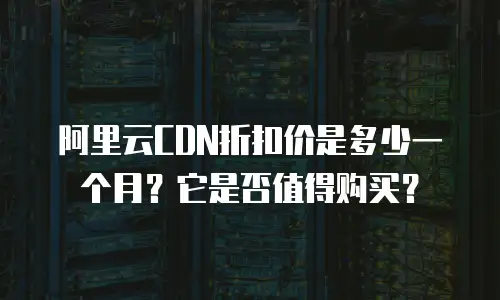 阿里云CDN折扣价是多少一个月？它是否值得购买？