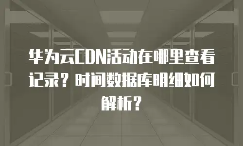 华为云CDN活动在哪里查看记录？时间数据库明细如何解析？