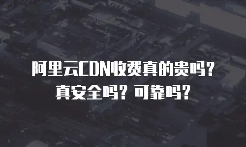 阿里云CDN收费真的贵吗？真安全吗？可靠吗？