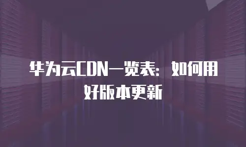 华为云CDN一览表：如何用好版本更新